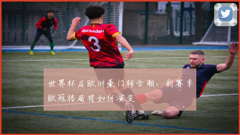 世界杯后欧洲豪门转会潮，新赛季欧冠格局将如何演变