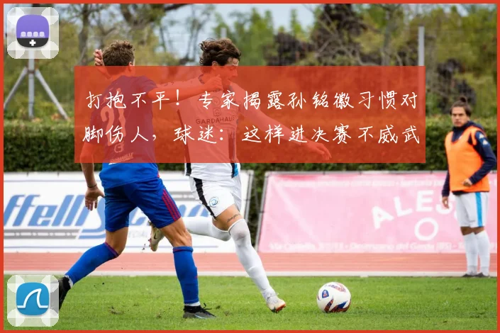 打抱不平！专家揭露孙铭徽习惯对脚伤人，球迷：这样进决赛不威武