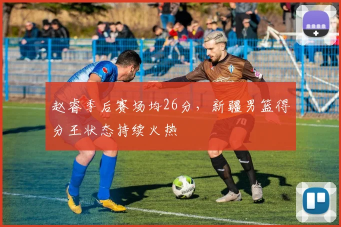 赵睿季后赛场均26分，新疆男篮得分王状态持续火热