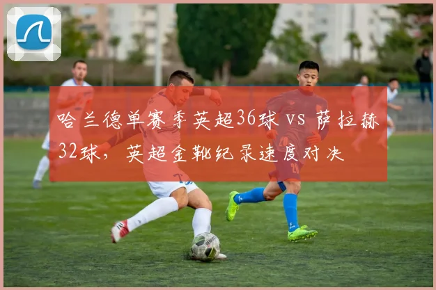 哈兰德单赛季英超36球 vs 萨拉赫32球，英超金靴纪录速度对决