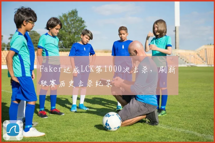 Faker达成LCK第1000次击杀，刷新联赛历史击杀纪录