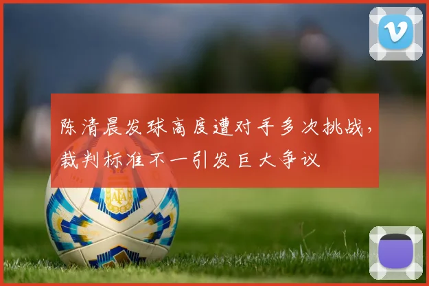 陈清晨发球高度遭对手多次挑战，裁判标准不一引发巨大争议
