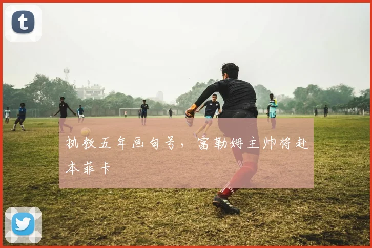 执教五年画句号，富勒姆主帅将赴本菲卡